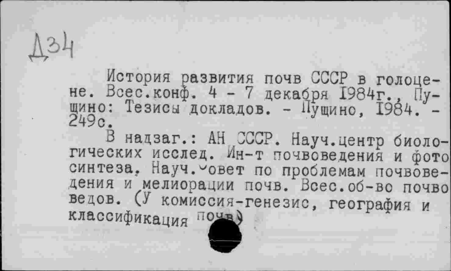 ﻿История развития почв СССР в голоцене. Всес.конф. 4-7 декабря 1984г., Пущино: Тезиса докладов. - Пущино, 1984. -249с.
В надзаг.: АН СССР. Науч.центр биологических исслед. Ин-т почвоведения и фото синтеза. Науч.^овет по проблемам почвоведения и мелиорации почв. Всес.об-во почво ведов. (У комиссия-генезис, география и классификация